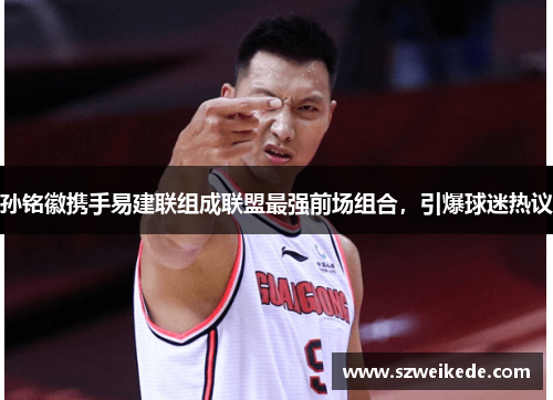 孙铭徽携手易建联组成联盟最强前场组合，引爆球迷热议