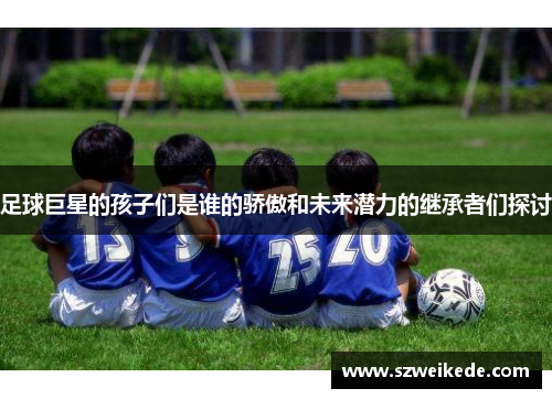 足球巨星的孩子们是谁的骄傲和未来潜力的继承者们探讨