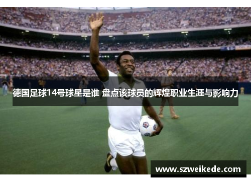 德国足球14号球星是谁 盘点该球员的辉煌职业生涯与影响力