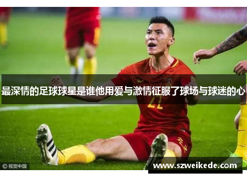 最深情的足球球星是谁他用爱与激情征服了球场与球迷的心